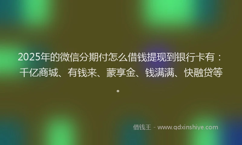 2025年的微信分期付怎么借钱提现到银行卡有：千亿商城、有钱来、蒙享金、钱满满、快融贷等。
