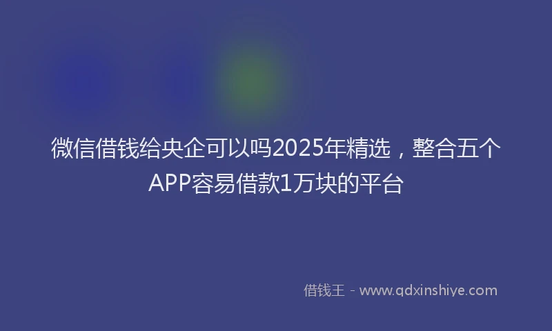 微信借钱给央企可以吗2025年精选，整合五个APP容易借款1万块的平台