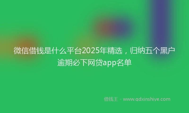 微信借钱是什么平台2025年精选，归纳五个黑户逾期必下网贷app名单