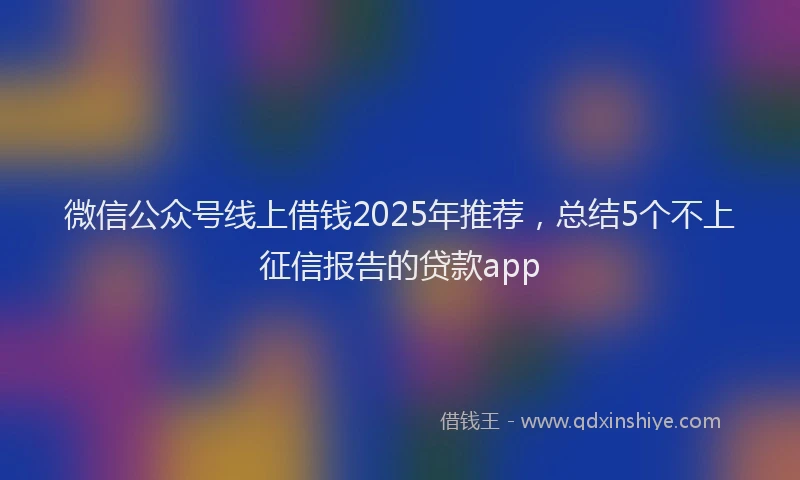 微信公众号线上借钱2025年推荐，总结5个不上征信报告的贷款app