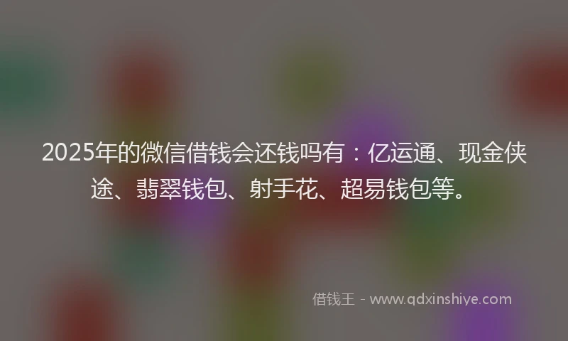 2025年的微信借钱会还钱吗有：亿运通、现金侠途、翡翠钱包、射手花、超易钱包等。
