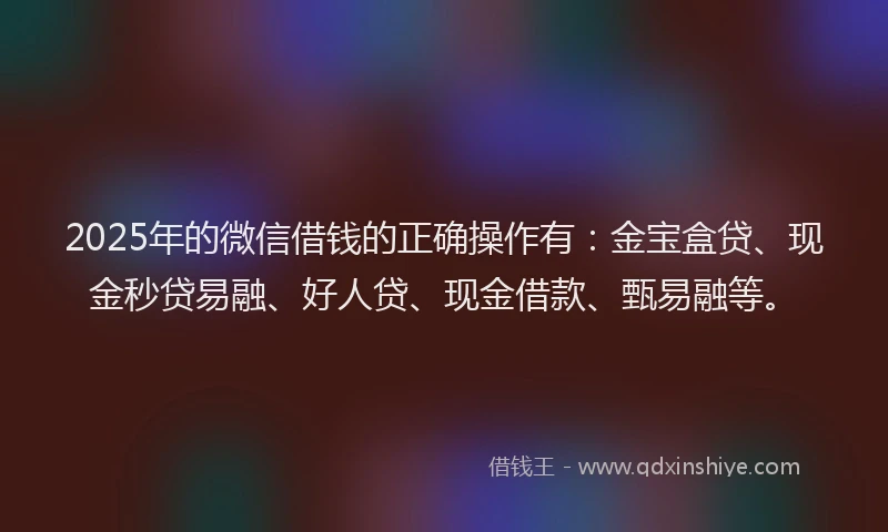 2025年的微信借钱的正确操作有：金宝盒贷、现金秒贷易融、好人贷、现金借款、甄易融等。