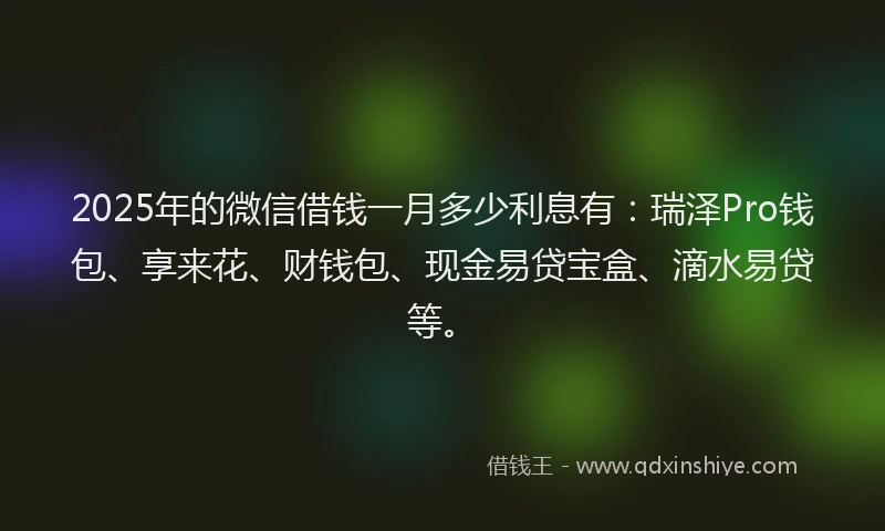 2025年的微信借钱一月多少利息有：瑞泽Pro钱包、享来花、财钱包、现金易贷宝盒、滴水易贷等。