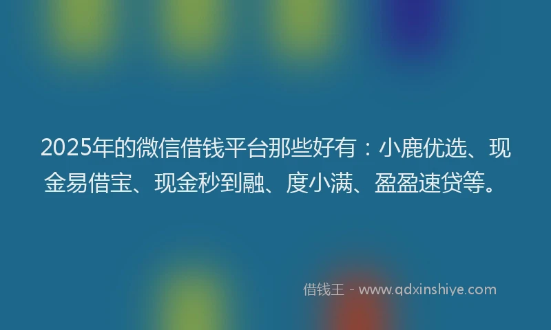 2025年的微信借钱平台那些好有：小鹿优选、现金易借宝、现金秒到融、度小满、盈盈速贷等。