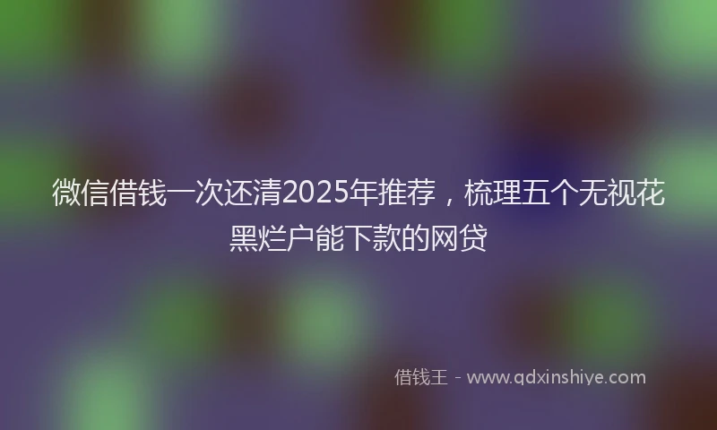 微信借钱一次还清2025年推荐，梳理五个无视花黑烂户能下款的网贷