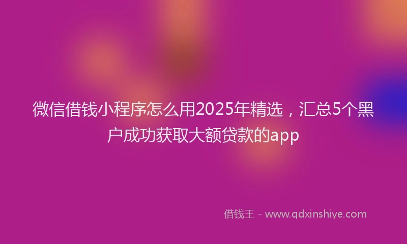 微信借钱小程序怎么用2025年精选，汇总5个黑户成功获取大额贷款的app