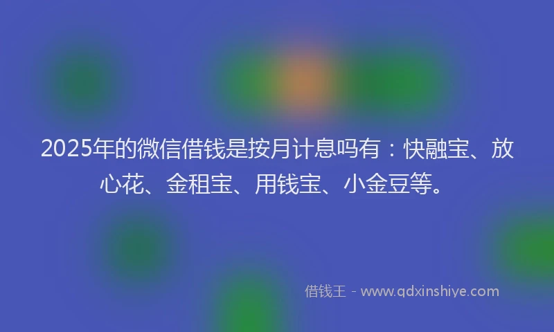 2025年的微信借钱是按月计息吗有：快融宝、放心花、金租宝、用钱宝、小金豆等。