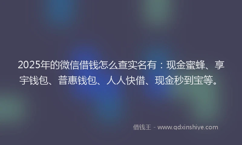 2025年的微信借钱怎么查实名有：现金蜜蜂、享宇钱包、普惠钱包、人人快借、现金秒到宝等。