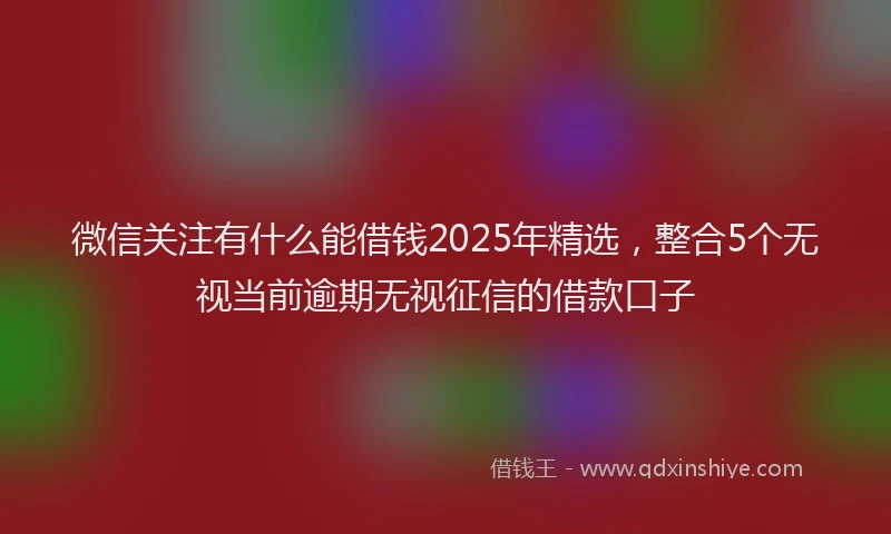 微信关注有什么能借钱2025年精选，整合5个无视当前逾期无视征信的借款口子