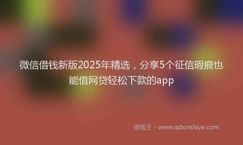 微信借钱新版2025年精选，分享5个征信瑕疵也能借网贷轻松下款的app