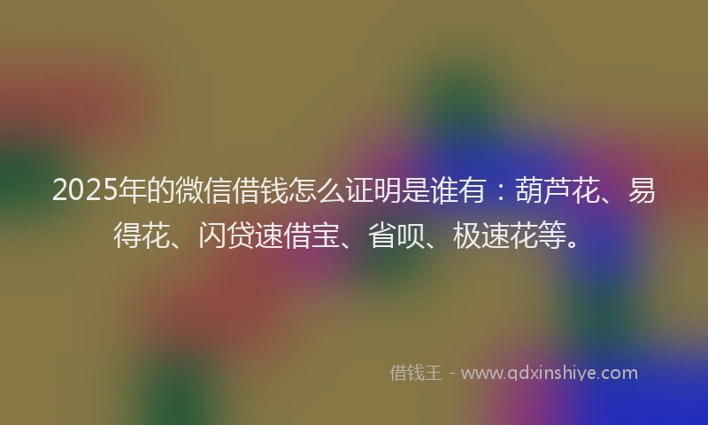 2025年的微信借钱怎么证明是谁有：葫芦花、易得花、闪贷速借宝、省呗、极速花等。