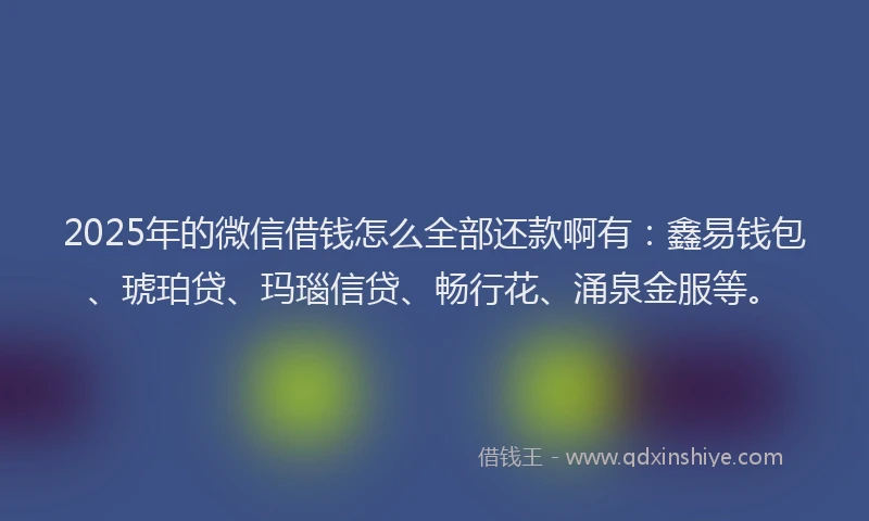 2025年的微信借钱怎么全部还款啊有：鑫易钱包、琥珀贷、玛瑙信贷、畅行花、涌泉金服等。