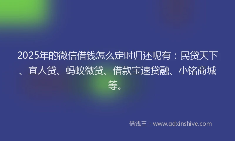 2025年的微信借钱怎么定时归还呢有：民贷天下、宜人贷、蚂蚁微贷、借款宝速贷融、小铭商城等。