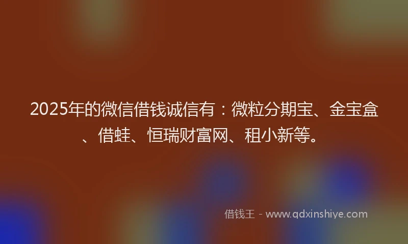 2025年的微信借钱诚信有：微粒分期宝、金宝盒、借蛙、恒瑞财富网、租小新等。