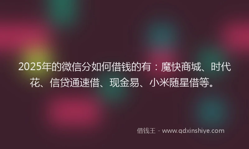2025年的微信分如何借钱的有：魔快商城、时代花、信贷通速借、现金易、小米随星借等。