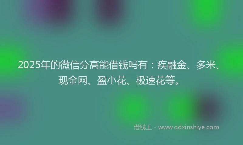 2025年的微信分高能借钱吗有：疾融金、多米、现金网、盈小花、极速花等。