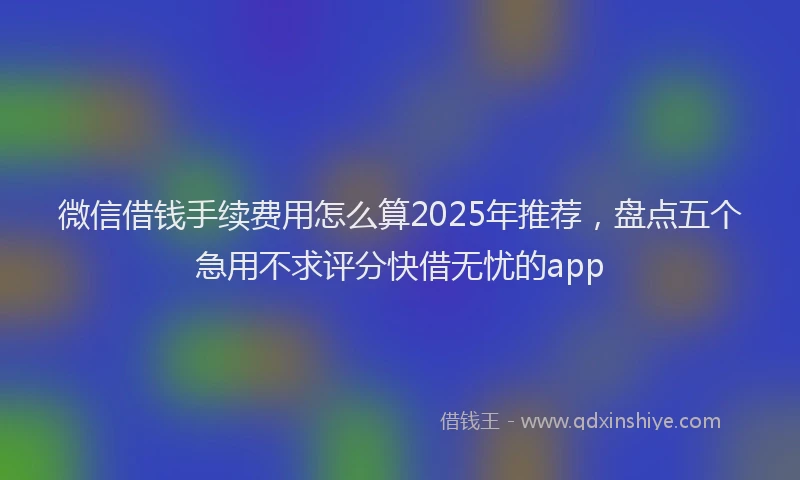微信借钱手续费用怎么算2025年推荐，盘点五个急用不求评分快借无忧的app