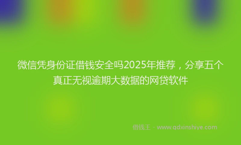 微信凭身份证借钱安全吗2025年推荐，分享五个真正无视逾期大数据的网贷软件