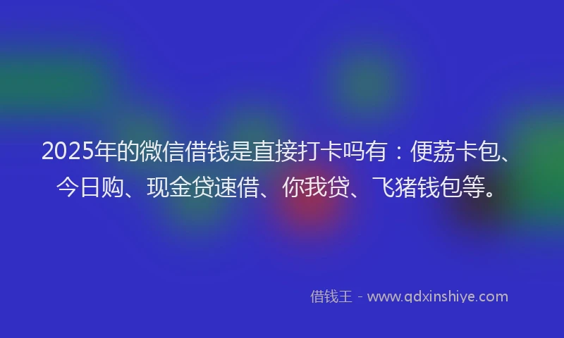 2025年的微信借钱是直接打卡吗有：便荔卡包、今日购、现金贷速借、你我贷、飞猪钱包等。