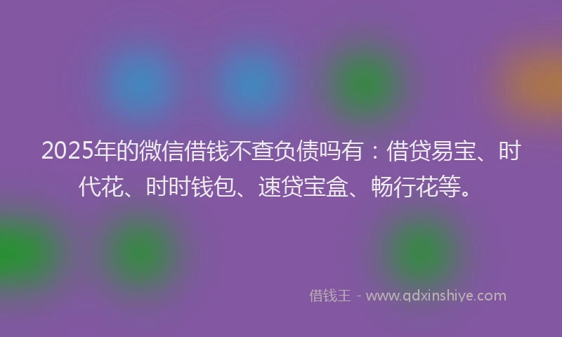 2025年的微信借钱不查负债吗有：借贷易宝、时代花、时时钱包、速贷宝盒、畅行花等。