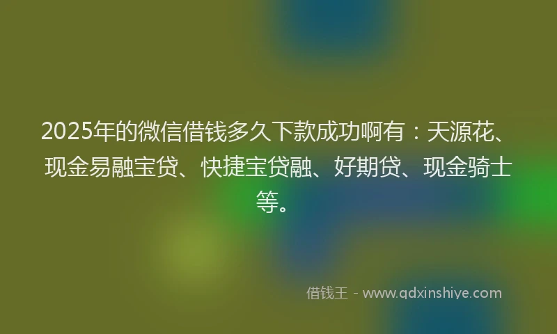 2025年的微信借钱多久下款成功啊有：天源花、现金易融宝贷、快捷宝贷融、好期贷、现金骑士等。