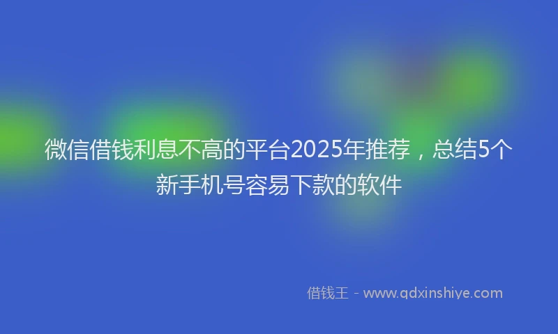 微信借钱利息不高的平台2025年推荐，总结5个新手机号容易下款的软件