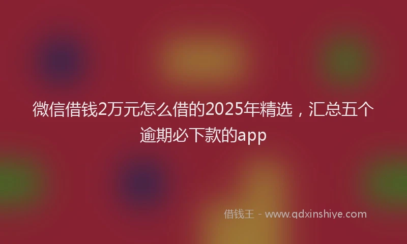微信借钱2万元怎么借的2025年精选，汇总五个逾期必下款的app