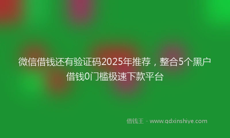 微信借钱还有验证码2025年推荐，整合5个黑户借钱0门槛极速下款平台