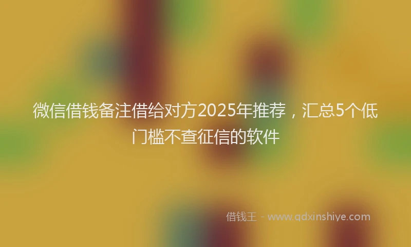 微信借钱备注借给对方2025年推荐，汇总5个低门槛不查征信的软件