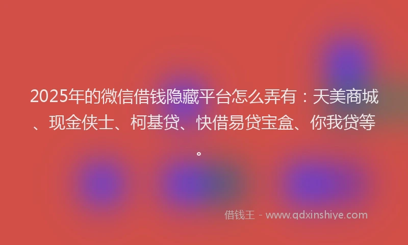 2025年的微信借钱隐藏平台怎么弄有：天美商城、现金侠士、柯基贷、快借易贷宝盒、你我贷等。