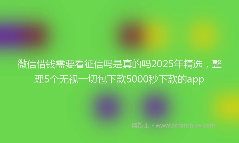 微信借钱需要看征信吗是真的吗2025年精选，整理5个无视一切包下款5000秒下款的app