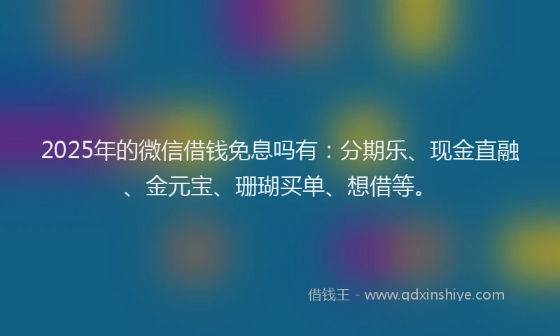 2025年的微信借钱免息吗有：分期乐、现金直融、金元宝、珊瑚买单、想借等。