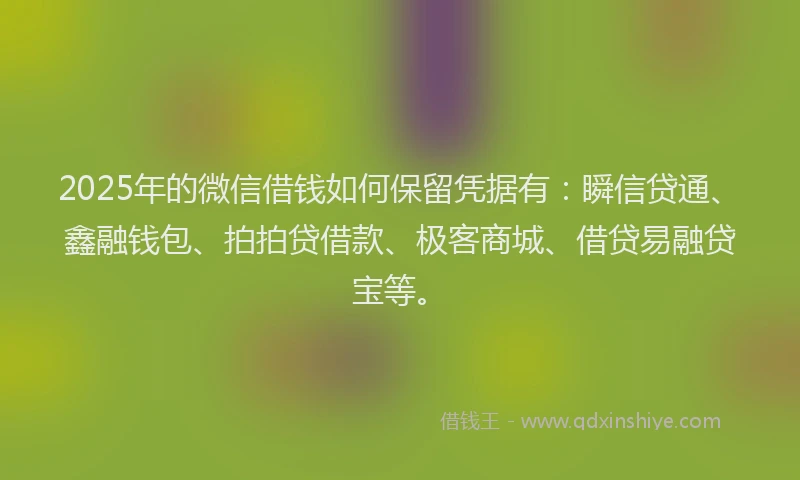 2025年的微信借钱如何保留凭据有：瞬信贷通、鑫融钱包、拍拍贷借款、极客商城、借贷易融贷宝等。