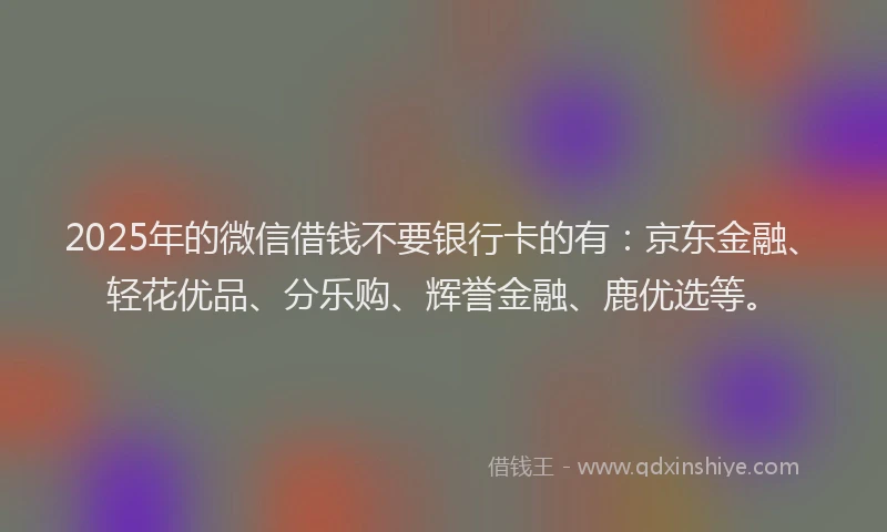 2025年的微信借钱不要银行卡的有：京东金融、轻花优品、分乐购、辉誉金融、鹿优选等。