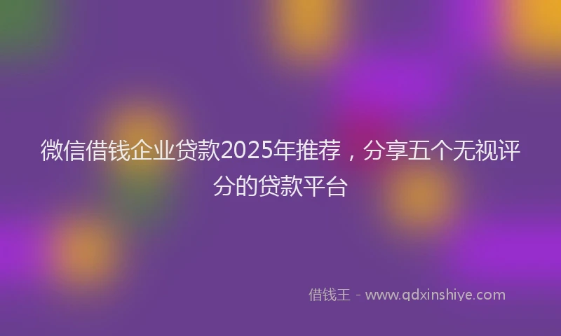 微信借钱企业贷款2025年推荐，分享五个无视评分的贷款平台