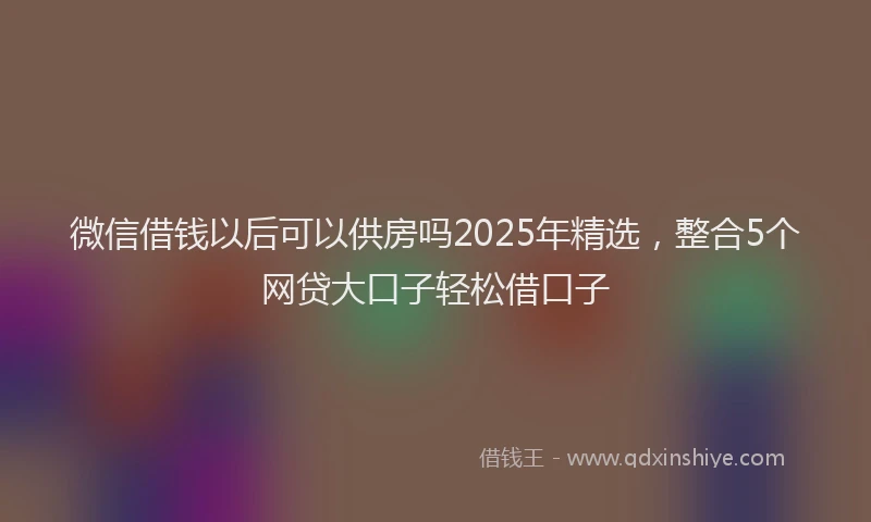 微信借钱以后可以供房吗2025年精选，整合5个网贷大口子轻松借口子