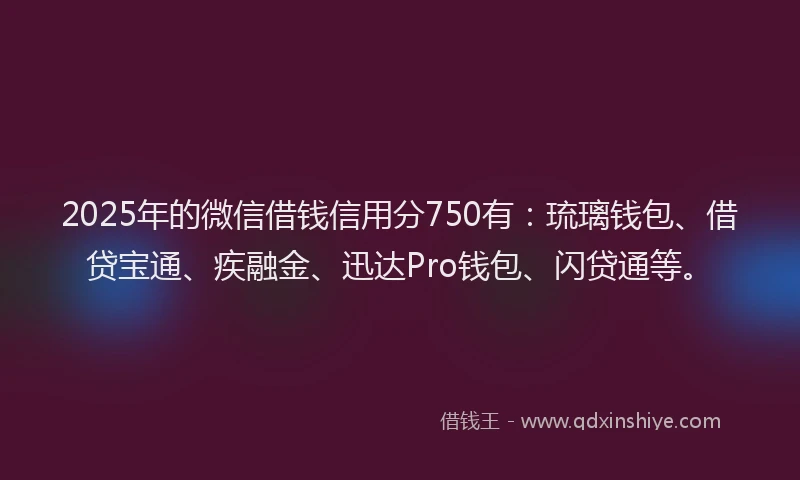 2025年的微信借钱信用分750有：琉璃钱包、借贷宝通、疾融金、迅达Pro钱包、闪贷通等。