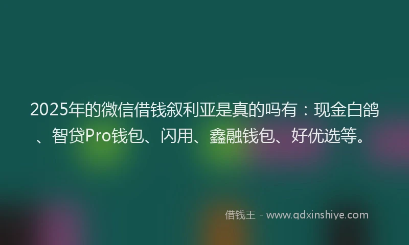 2025年的微信借钱叙利亚是真的吗有：现金白鸽、智贷Pro钱包、闪用、鑫融钱包、好优选等。