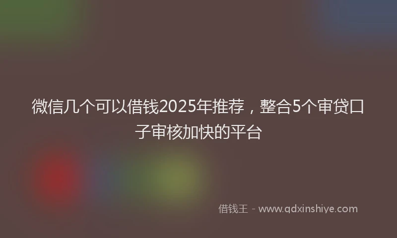 微信几个可以借钱2025年推荐，整合5个审贷口子审核加快的平台