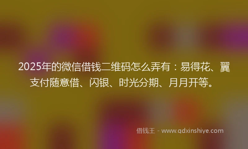 2025年的微信借钱二维码怎么弄有：易得花、翼支付随意借、闪银、时光分期、月月开等。