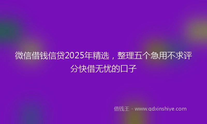 微信借钱信贷2025年精选，整理五个急用不求评分快借无忧的口子