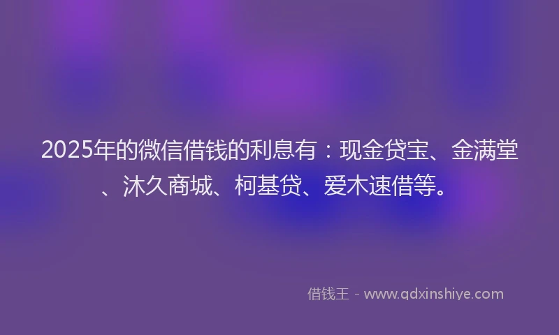 2025年的微信借钱的利息有：现金贷宝、金满堂、沐久商城、柯基贷、爱木速借等。