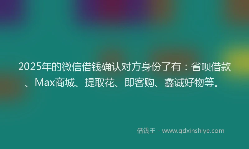 2025年的微信借钱确认对方身份了有：省呗借款、Max商城、提取花、即客购、鑫诚好物等。