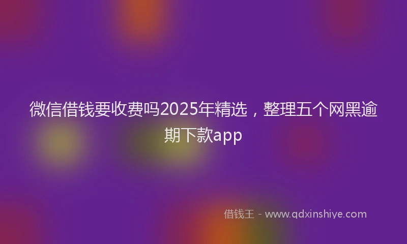 微信借钱要收费吗2025年精选，整理五个网黑逾期下款app