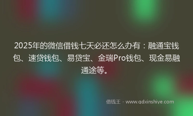 2025年的微信借钱七天必还怎么办有：融通宝钱包、速贷钱包、易贷宝、金瑞Pro钱包、现金易融通途等。
