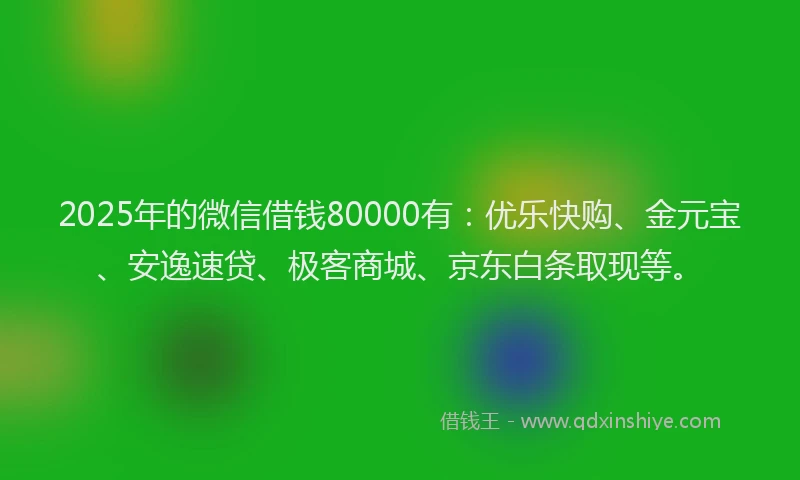 2025年的微信借钱80000有：优乐快购、金元宝、安逸速贷、极客商城、京东白条取现等。