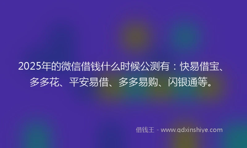 2025年的微信借钱什么时候公测有：快易借宝、多多花、平安易借、多多易购、闪银通等。