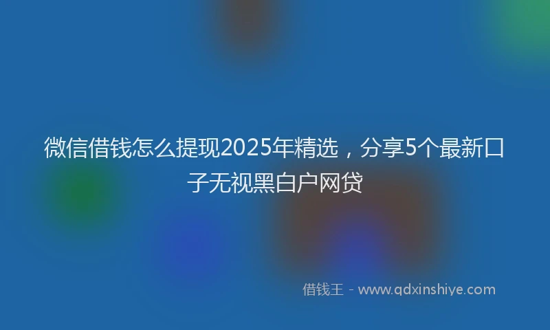 微信借钱怎么提现2025年精选，分享5个最新口子无视黑白户网贷
