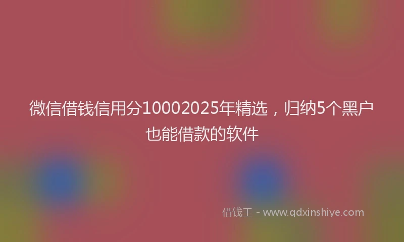 微信借钱信用分10002025年精选，归纳5个黑户也能借款的软件