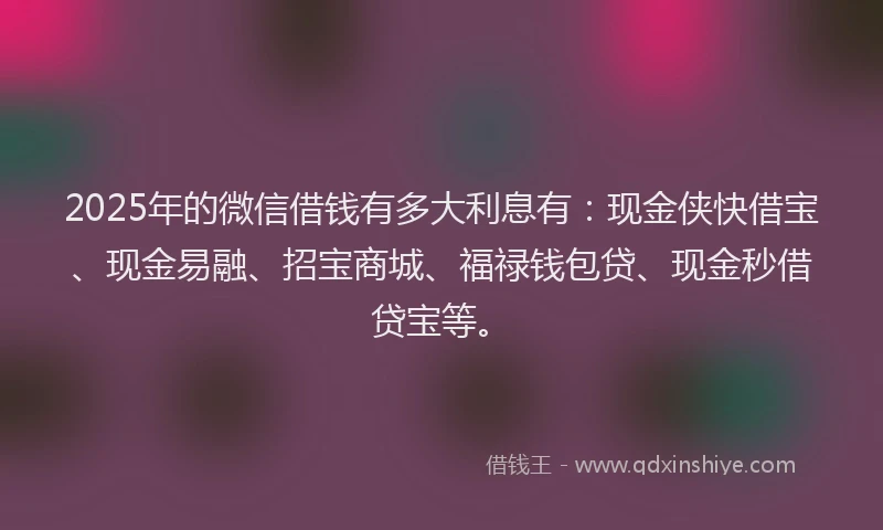 2025年的微信借钱有多大利息有：现金侠快借宝、现金易融、招宝商城、福禄钱包贷、现金秒借贷宝等。
